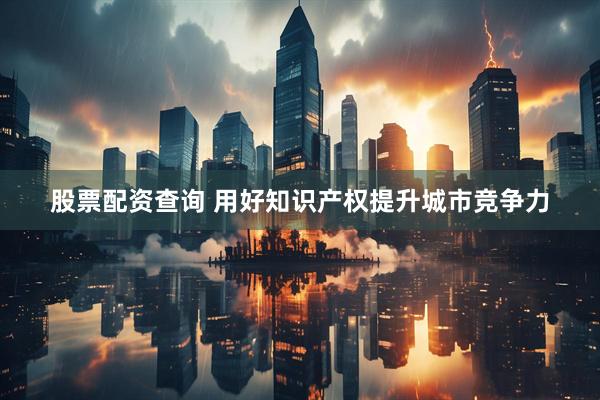 股票配资查询 用好知识产权提升城市竞争力