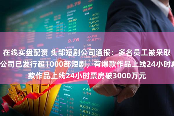 在线实盘配资 头部短剧公司通报：多名员工被采取刑事强制措施！公司已发行超1000部短剧，有爆款作品上线24小时票房破3000万元