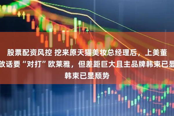 股票配资风控 挖来原天猫美妆总经理后，上美董事长放话要“对打”欧莱雅，但差距巨大且主品牌韩束已显颓势