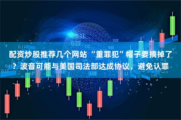 配资炒股推荐几个网站 “重罪犯”帽子要摘掉了？波音可能与美国司法部达成协议，避免认罪