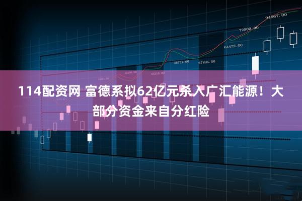 114配资网 富德系拟62亿元杀入广汇能源！大部分资金来自分红险