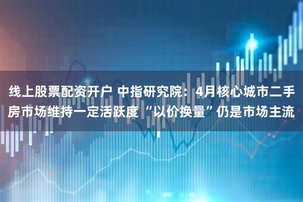 线上股票配资开户 中指研究院：4月核心城市二手房市场维持一定活跃度 “以价换量”仍是市场主流