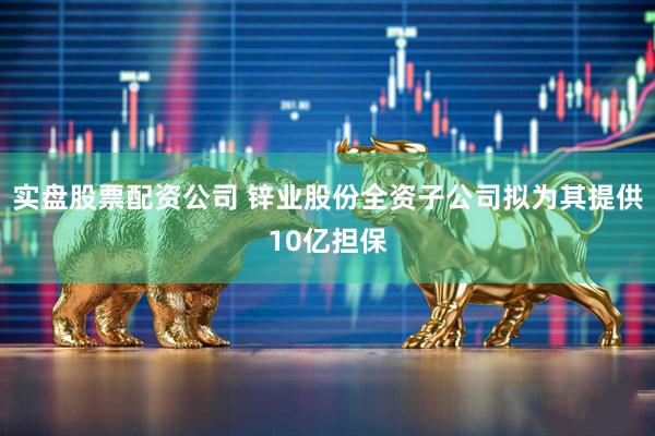 实盘股票配资公司 锌业股份全资子公司拟为其提供10亿担保