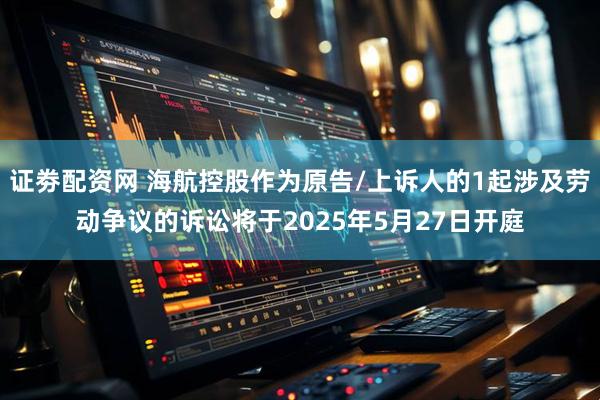 证劵配资网 海航控股作为原告/上诉人的1起涉及劳动争议的诉讼将于2025年5月27日开庭