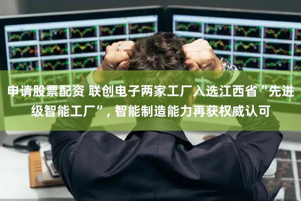申请股票配资 联创电子两家工厂入选江西省“先进级智能工厂”, 智能制造能力再获权威认可