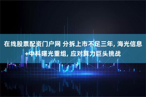 在线股票配资门户网 分拆上市不足三年, 海光信息+中科曙光重组, 应对算力巨头挑战
