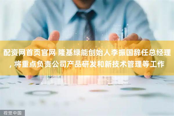 配资网首页官网 隆基绿能创始人李振国辞任总经理, 将重点负责公司产品研发和新技术管理等工作