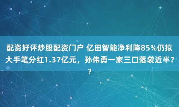 配资好评炒股配资门户 亿田智能净利降85%仍拟大手笔分红1.37亿元，孙伟勇一家三口落袋近半？
