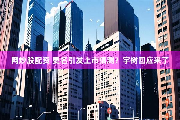 网炒股配资 更名引发上市猜测？宇树回应来了
