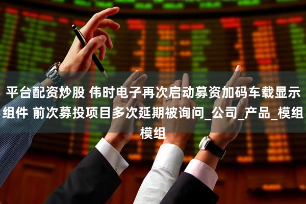 平台配资炒股 伟时电子再次启动募资加码车载显示组件 前次募投项目多次延期被询问_公司_产品_模组