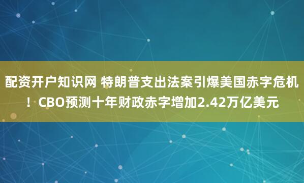 配资开户知识网 特朗普支出法案引爆美国赤字危机！CBO预测十年财政赤字增加2.42万亿美元