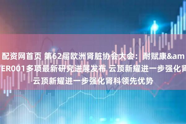 配资网首页 第62届欧洲肾脏协会大会：耐赋康&reg;与EVER001多项最新研究进展发布 云顶新耀进一步强化肾科领先优势
