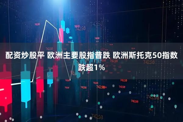 配资炒股平 欧洲主要股指普跌 欧洲斯托克50指数跌超1%