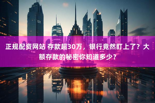 正规配资网站 存款超30万，银行竟然盯上了？大额存款的秘密你知道多少？