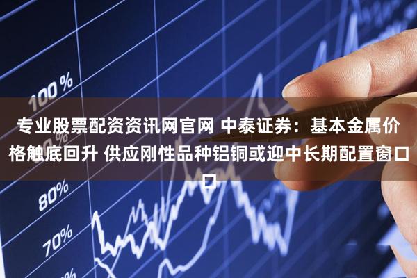 专业股票配资资讯网官网 中泰证券：基本金属价格触底回升 供应刚性品种铝铜或迎中长期配置窗口