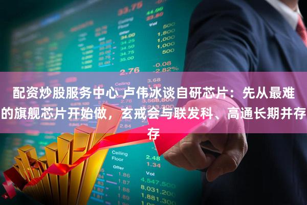 配资炒股服务中心 卢伟冰谈自研芯片：先从最难的旗舰芯片开始做，玄戒会与联发科、高通长期并存