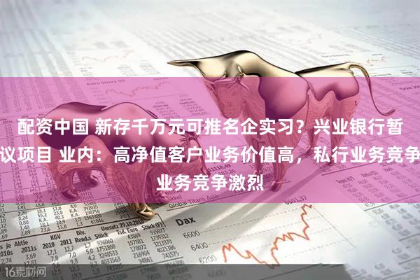 配资中国 新存千万元可推名企实习？兴业银行暂停争议项目 业内：高净值客户业务价值高，私行业务竞争激烈