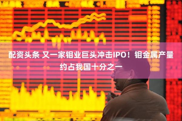 配资头条 又一家钼业巨头冲击IPO！钼金属产量约占我国十分之一