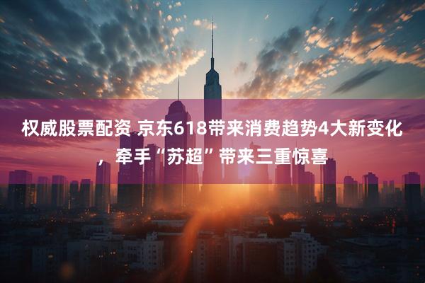 权威股票配资 京东618带来消费趋势4大新变化，牵手“苏超”带来三重惊喜