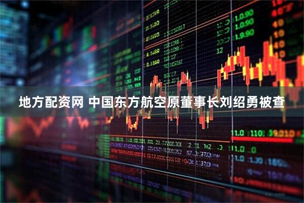 地方配资网 中国东方航空原董事长刘绍勇被查