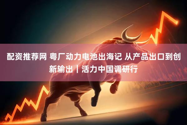 配资推荐网 粤厂动力电池出海记 从产品出口到创新输出｜活力中国调研行