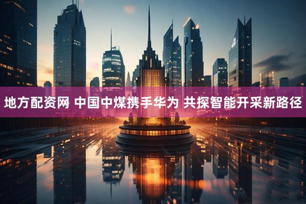 地方配资网 中国中煤携手华为 共探智能开采新路径