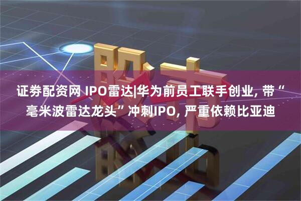 证劵配资网 IPO雷达|华为前员工联手创业, 带“毫米波雷达龙头”冲刺IPO, 严重依赖比亚迪