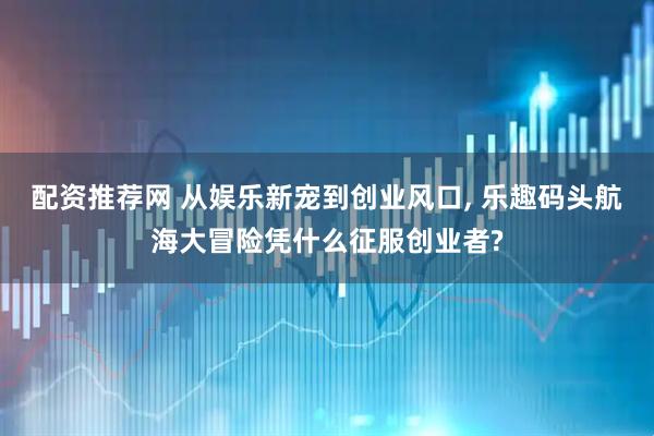 配资推荐网 从娱乐新宠到创业风口, 乐趣码头航海大冒险凭什么征服创业者?