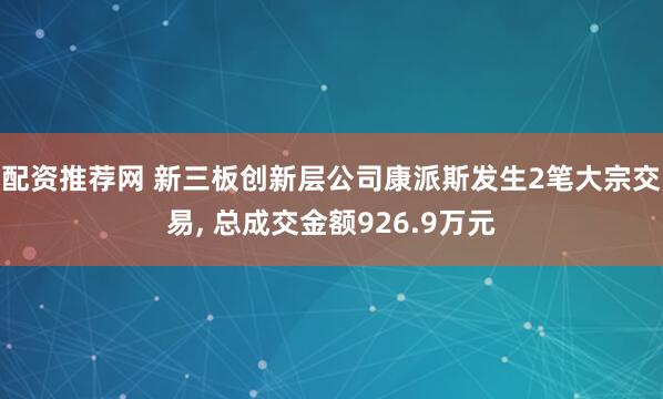 配资推荐网 新三板创新层公司康派斯发生2笔大宗交易, 总成交金额926.9万元