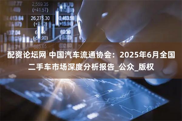 配资论坛网 中国汽车流通协会：2025年6月全国二手车市场深度分析报告_公众_版权
