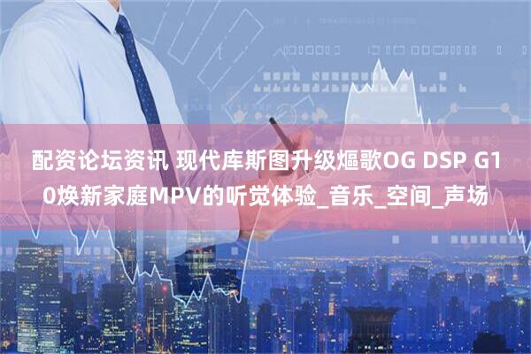 配资论坛资讯 现代库斯图升级熰歌OG DSP G10焕新家庭MPV的听觉体验_音乐_空间_声场