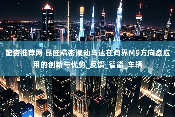 配资推荐网 昆旺精密振动马达在问界M9方向盘应用的创新与优势_反馈_智能_车辆
