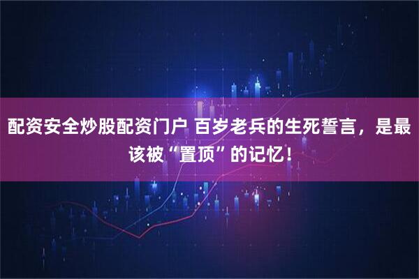 配资安全炒股配资门户 百岁老兵的生死誓言，是最该被“置顶”的记忆！
