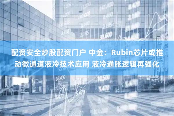 配资安全炒股配资门户 中金：Rubin芯片或推动微通道液冷技术应用 液冷通胀逻辑再强化