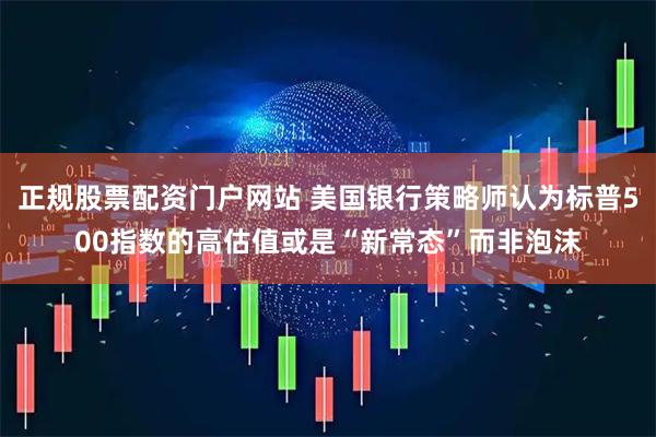 正规股票配资门户网站 美国银行策略师认为标普500指数的高估值或是“新常态”而非泡沫